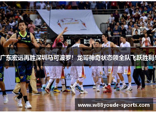 广东宏远再胜深圳马可波罗！龙哥神奇状态领全队飞跃胜利！