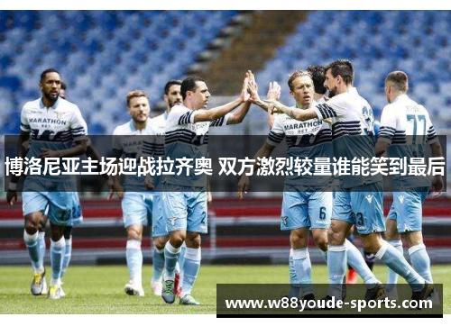博洛尼亚主场迎战拉齐奥 双方激烈较量谁能笑到最后