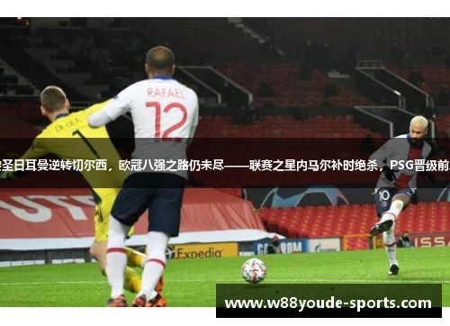 巴黎圣日耳曼逆转切尔西，欧冠八强之路仍未尽——联赛之星内马尔补时绝杀，PSG晋级前八强