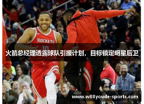 火箭总经理透露球队引援计划，目标锁定明星后卫