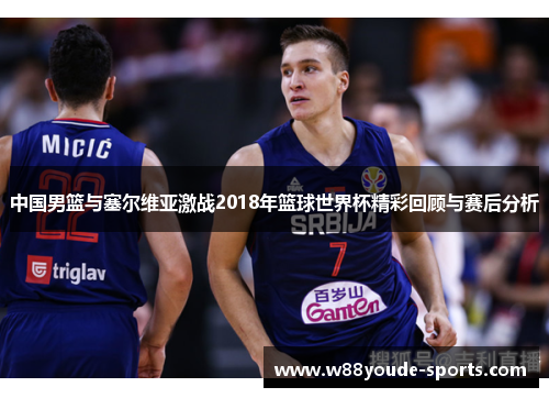 中国男篮与塞尔维亚激战2018年篮球世界杯精彩回顾与赛后分析