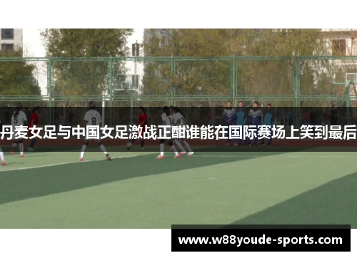 丹麦女足与中国女足激战正酣谁能在国际赛场上笑到最后