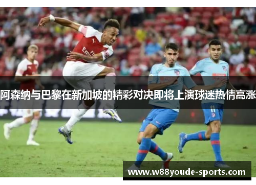 阿森纳与巴黎在新加坡的精彩对决即将上演球迷热情高涨